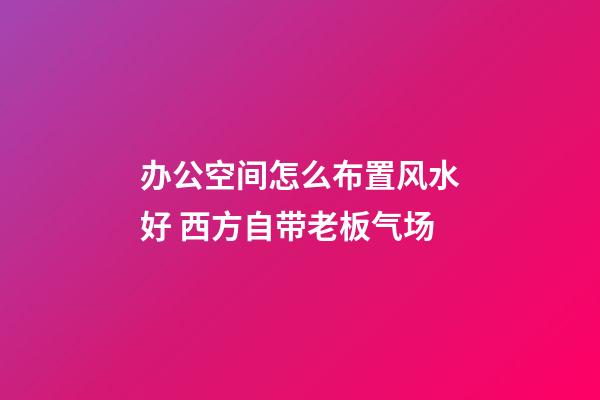 办公空间怎么布置风水好 西方自带老板气场
